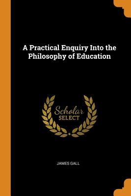 Read A Practical Enquiry Into the Philosophy of Education - James Gall | PDF