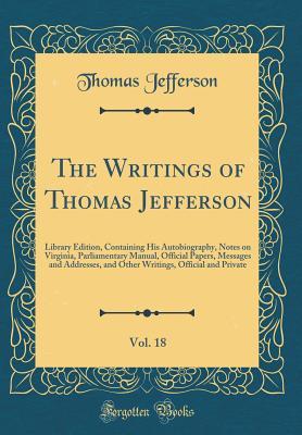 Read The Writings of Thomas Jefferson, Vol. 18: Library Edition, Containing His Autobiography, Notes on Virginia, Parliamentary Manual, Official Papers, Messages and Addresses, and Other Writings, Official and Private (Classic Reprint) - Thomas Jefferson | ePub