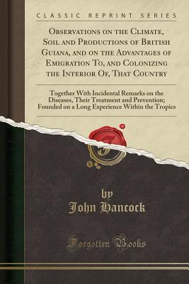 Download Observations on the Climate, Soil and Productions of British Guiana, and on the Advantages of Emigration To, and Colonizing the Interior Of, That Country: Together with Incidental Remarks on the Diseases, Their Treatment and Prevention; Founded on a Long - John Hancock | PDF