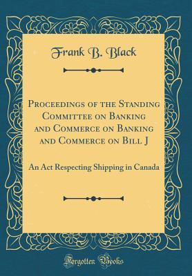 Download Proceedings of the Standing Committee on Banking and Commerce on Banking and Commerce on Bill J: An ACT Respecting Shipping in Canada (Classic Reprint) - Frank B Black | ePub