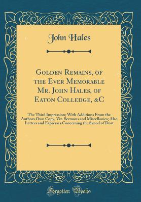 Read Golden Remains, of the Ever Memorable Mr. John Hales, of Eaton Colledge, &c: The Third Impression; With Additions from the Authors Own Copy, Viz. Sermons and Miscellanies; Also Letters and Expresses Concerning the Synod of Dort (Classic Reprint) - John Hales file in PDF