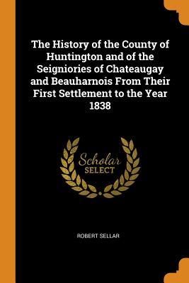 Read The History of the County of Huntington and of the Seigniories of Chateaugay and Beauharnois from Their First Settlement to the Year 1838 - Robert Sellar | PDF