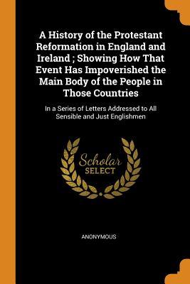 Read online A History of the Protestant Reformation in England and Ireland; Showing How That Event Has Impoverished the Main Body of the People in Those Countries: In a Series of Letters Addressed to All Sensible and Just Englishmen - Anonymous | ePub