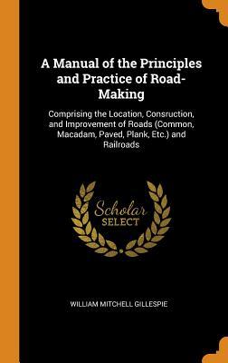 Read A Manual of the Principles and Practice of Road-Making: Comprising the Location, Consruction, and Improvement of Roads (Common, Macadam, Paved, Plank, Etc.) and Railroads - William Mitchell Gillespie | PDF