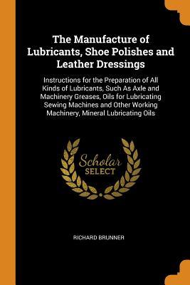Download The Manufacture of Lubricants, Shoe Polishes and Leather Dressings: Instructions for the Preparation of All Kinds of Lubricants, Such as Axle and Machinery Greases, Oils for Lubricating Sewing Machines and Other Working Machinery, Mineral Lubricating Oils - Richard Brunner file in PDF