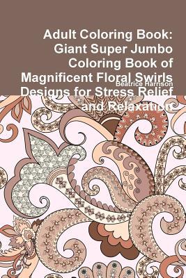 Read online Adult Coloring Book: Giant Super Jumbo Coloring Book of Magnificent Floral Swirls Designs for Stress Relief and Relaxation - Beatrice Harrison | PDF