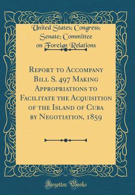 Read online Report to Accompany Bill S. 497 Making Appropriations to Facilitate the Acquisition of the Island of Cuba by Negotiation, 1859 (Classic Reprint) - United States Congress Sena Relations file in ePub