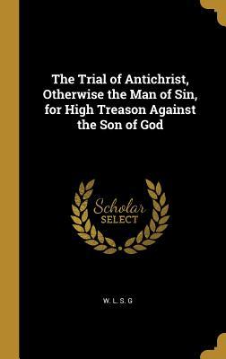 Read The Trial of Antichrist, Otherwise the Man of Sin, for High Treason Against the Son of God - W L S G | PDF