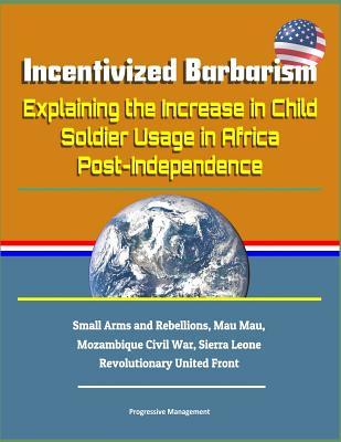 Download Incentivized Barbarism: Explaining the Increase in Child Soldier Usage in Africa Post-Independence - Small Arms and Rebellions, Mau Mau, Mozambique Civil War, Sierra Leone Revolutionary United Front - U.S. Military file in PDF