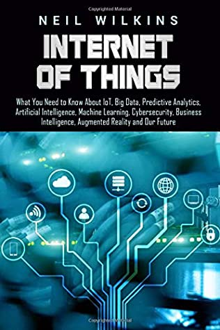 Download Internet of Things: What You Need to Know About IoT, Big Data, Predictive Analytics, Artificial Intelligence, Machine Learning, Cybersecurity, Business Intelligence, Augmented Reality and Our Future - Neil Wilkins | PDF